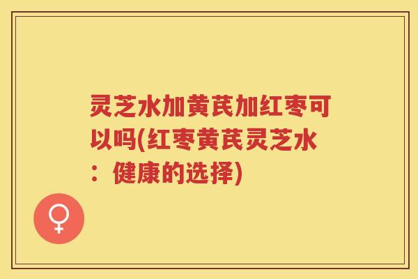 灵芝水加黄芪加红枣可以吗(红枣黄芪灵芝水：健康的选择)