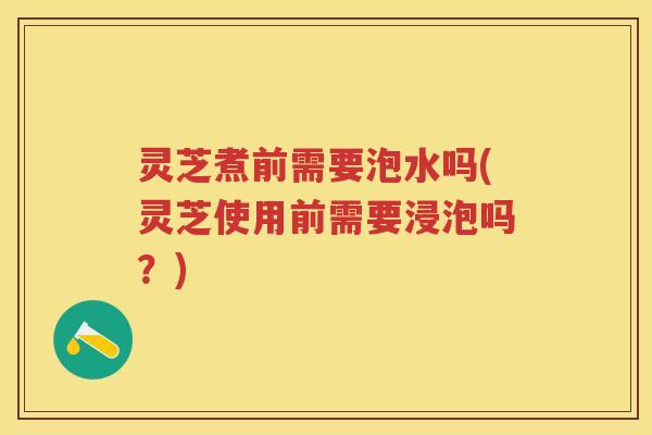 灵芝煮前需要泡水吗(灵芝使用前需要浸泡吗？)