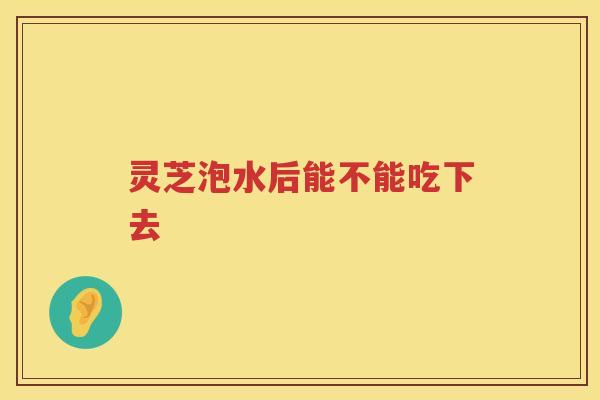 灵芝泡水后能不能吃下去
