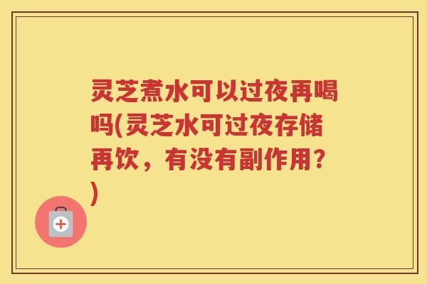 灵芝煮水可以过夜再喝吗(灵芝水可过夜存储再饮，有没有副作用？)