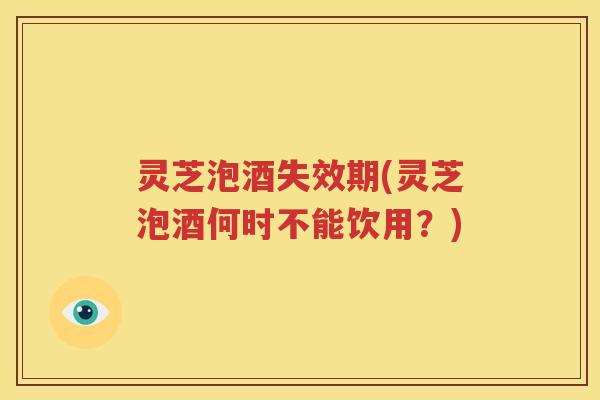 灵芝泡酒失效期(灵芝泡酒何时不能饮用？)