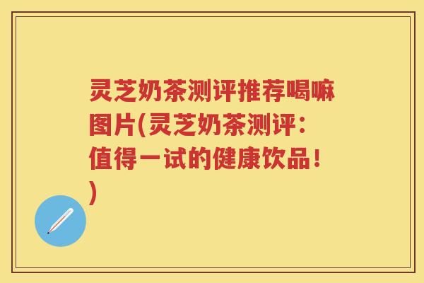 灵芝奶茶测评推荐喝嘛图片(灵芝奶茶测评：值得一试的健康饮品！)