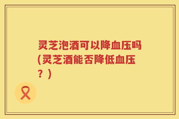 灵芝泡酒可以降血压吗(灵芝酒能否降低血压？)