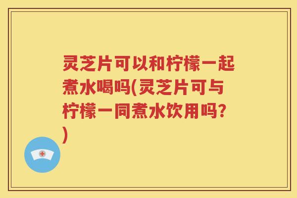 灵芝片可以和柠檬一起煮水喝吗(灵芝片可与柠檬一同煮水饮用吗？)