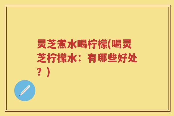 灵芝煮水喝柠檬(喝灵芝柠檬水：有哪些好处？)