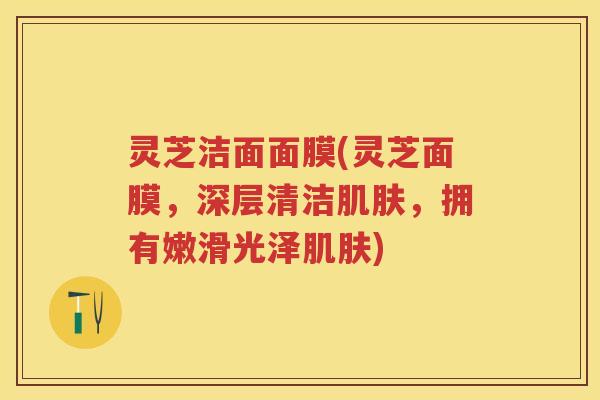 灵芝洁面面膜(灵芝面膜,深层清洁,拥有嫩滑光泽) 灵芝洁面面膜(灵芝面膜,深层清洁,拥有嫩滑光泽)