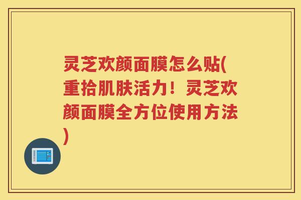 灵芝欢颜面膜怎么贴(重拾肌肤活力！灵芝欢颜面膜全方位使用方法)