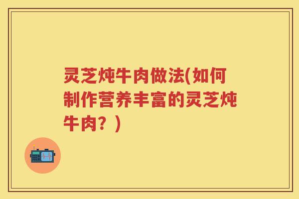 灵芝炖牛肉做法(如何制作营养丰富的灵芝炖牛肉?) 灵芝炖牛肉做法(如何制作营养丰富的灵芝炖牛肉?)