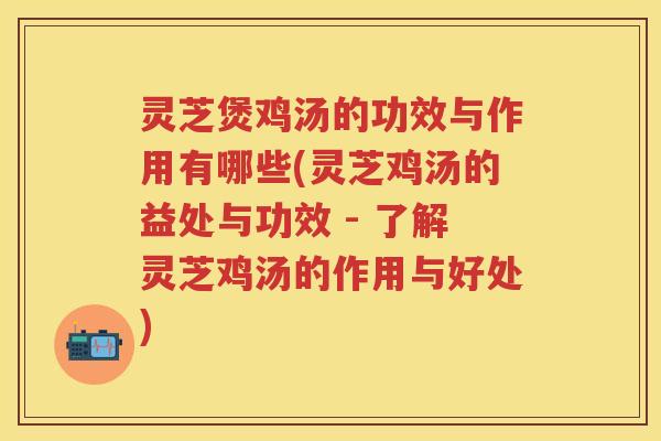灵芝煲鸡汤的功效与作用有哪些(灵芝鸡汤的益处与功效 - 了解灵芝鸡汤的作用与好处)
