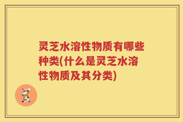 灵芝水溶性物质有哪些种类(什么是灵芝水溶性物质及其分类)