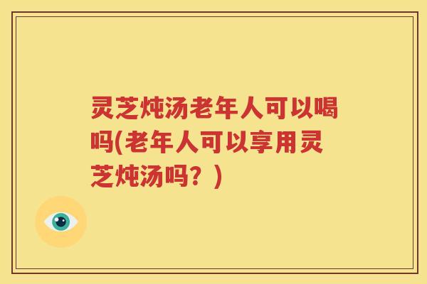 灵芝炖汤老年人可以喝吗(老年人可以享用灵芝炖汤吗？)