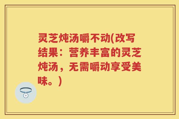 灵芝炖汤嚼不动(改写结果：营养丰富的灵芝炖汤，无需嚼动享受美味。)