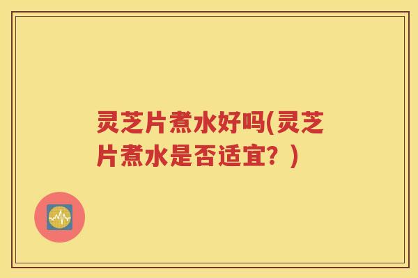 灵芝片煮水好吗(灵芝片煮水是否适宜？)