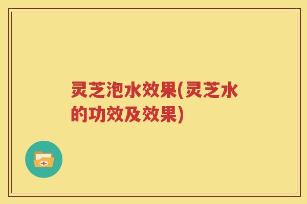 灵芝泡水效果(灵芝水的功效及效果)