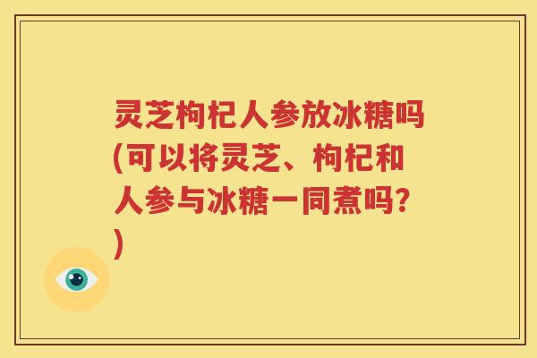 灵芝枸杞人参放冰糖吗(可以将灵芝、枸杞和人参与冰糖一同煮吗？)