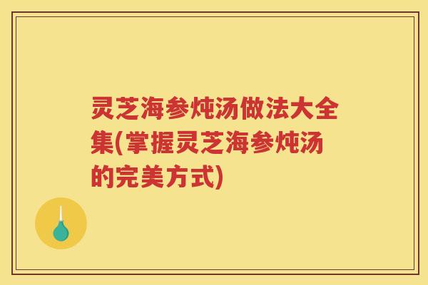 灵芝海参炖汤做法大全集(掌握灵芝海参炖汤的完美方式)