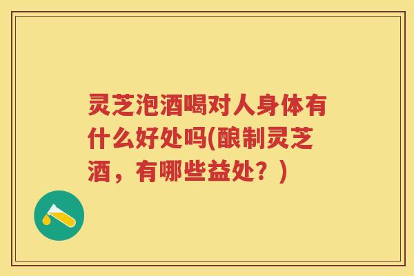 灵芝泡酒喝对人身体有什么好处吗(酿制灵芝酒，有哪些益处？)