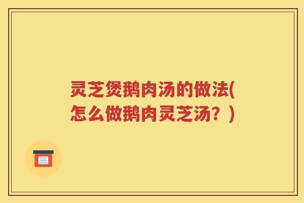 灵芝煲鹅肉汤的做法(怎么做鹅肉灵芝汤?) 灵芝煲鹅肉汤的做法(怎么做鹅肉灵芝汤?)