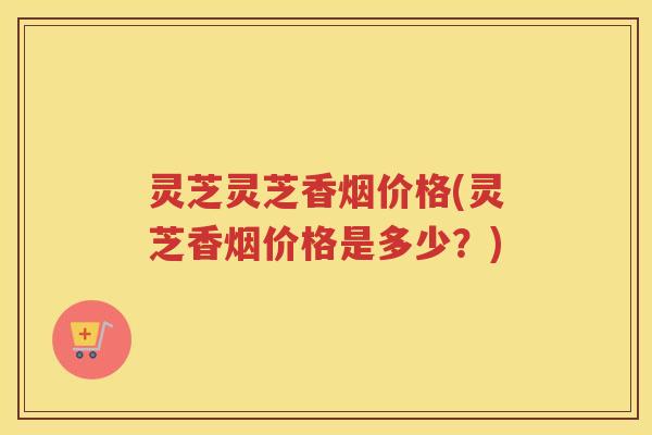 灵芝灵芝香烟价格(灵芝香烟价格是多少？)