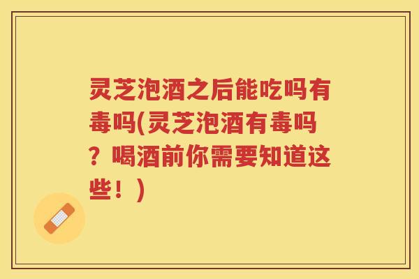 灵芝泡酒之后能吃吗有毒吗(灵芝泡酒有毒吗？喝酒前你需要知道这些！)
