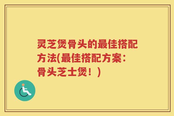 灵芝煲骨头的最佳搭配方法(最佳搭配方案：骨头芝士煲！)