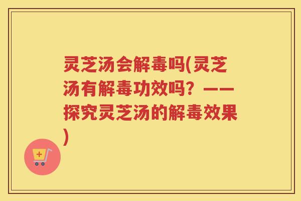 灵芝汤会解毒吗(灵芝汤有解毒功效吗？——探究灵芝汤的解毒效果)