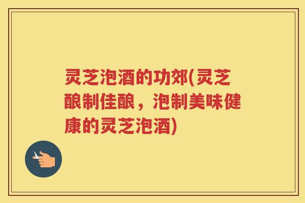 灵芝泡酒的功郊(灵芝酿制佳酿,泡制美味健康的灵芝泡酒) 灵芝泡酒的功郊(灵芝酿制佳酿,泡制美味健康的灵芝泡酒)