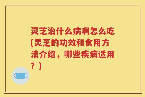 灵芝什么啊怎么吃(灵芝的功效和食用方法介绍，哪些适用？)