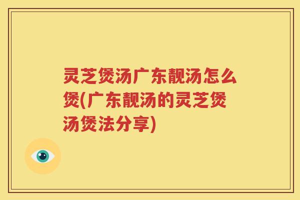 灵芝煲汤广东靓汤怎么煲(广东靓汤的灵芝煲汤煲法分享) 灵芝煲汤广东靓汤怎么煲(广东靓汤的灵芝煲汤煲法分享)