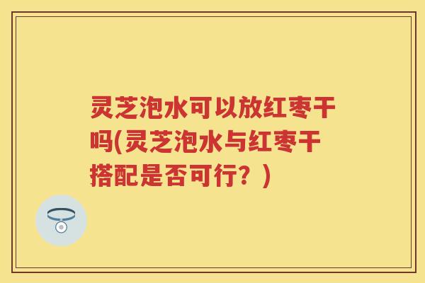 灵芝泡水可以放红枣干吗(灵芝泡水与红枣干搭配是否可行？)