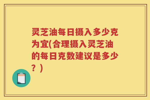 灵芝油每日摄入多少克为宜(合理摄入灵芝油的每日克数建议是多少？)