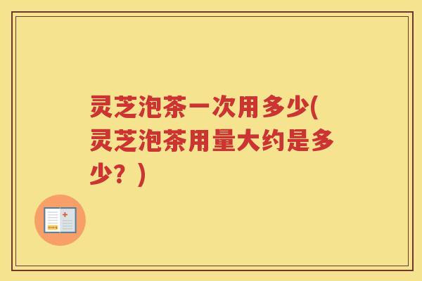 灵芝泡茶一次用多少(灵芝泡茶用量大约是多少？)
