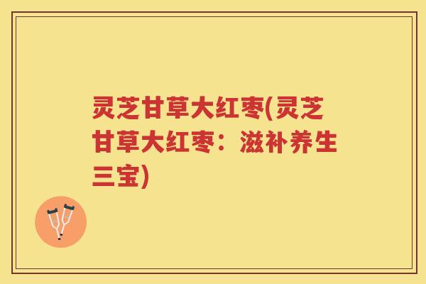 灵芝甘草大红枣(灵芝甘草大红枣：滋补养生三宝)