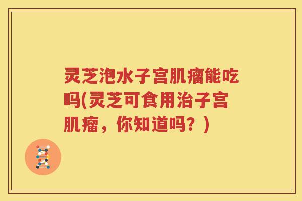 灵芝泡水子宫能吃吗(灵芝可食用子宫,你知道吗?) 灵芝泡水子宫能吃吗(灵芝可食用子宫,你知道吗?)