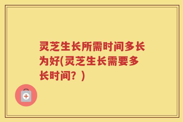 灵芝生长所需时间多长为好(灵芝生长需要多长时间？)