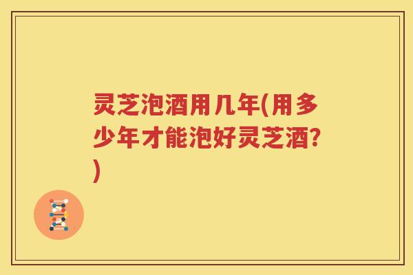 灵芝泡酒用几年(用多少年才能泡好灵芝酒？)