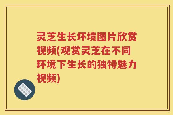 灵芝生长坏境图片欣赏视频(观赏灵芝在不同环境下生长的独特魅力视频) 灵芝生长坏境图片欣赏视频(观赏灵芝在不同环境下生长的独特魅力视频)