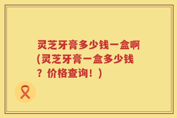 灵芝牙膏多少钱一盒啊(灵芝牙膏一盒多少钱?价格查询!) 灵芝牙膏多少钱一盒啊(灵芝牙膏一盒多少钱?价格查询!)
