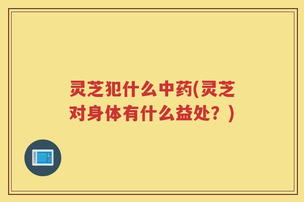 灵芝犯什么中药(灵芝对身体有什么益处？)