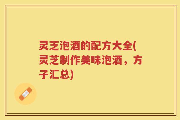 灵芝泡酒的配方大全(灵芝制作美味泡酒，方子汇总)