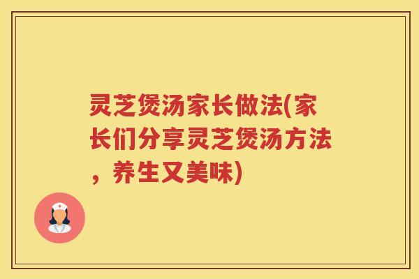 灵芝煲汤家长做法(家长们分享灵芝煲汤方法，养生又美味)