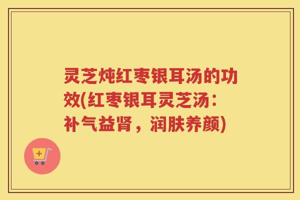 灵芝炖红枣银耳汤的功效(红枣银耳灵芝汤：补气益肾，润肤养颜)