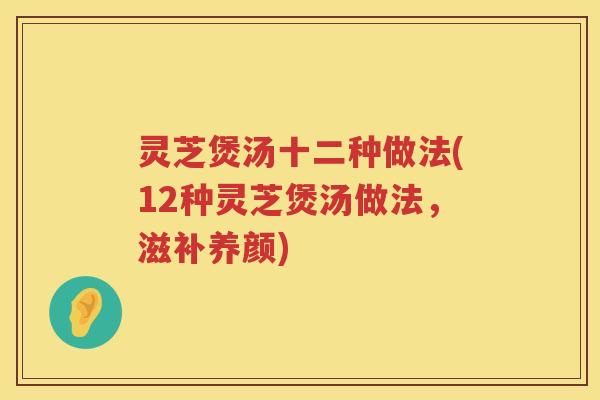 灵芝煲汤十二种做法(12种灵芝煲汤做法，滋补养颜)