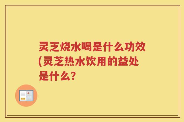 灵芝烧水喝是什么功效(灵芝热水饮用的益处是什么? 灵芝烧水喝是什么功效(灵芝热水饮用的益处是什么?