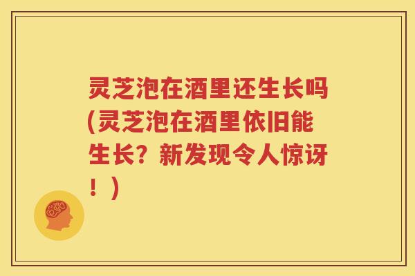灵芝泡在酒里还生长吗(灵芝泡在酒里依旧能生长？新发现令人惊讶！)