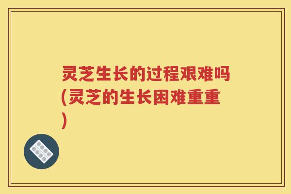 灵芝生长的过程艰难吗(灵芝的生长困难重重)