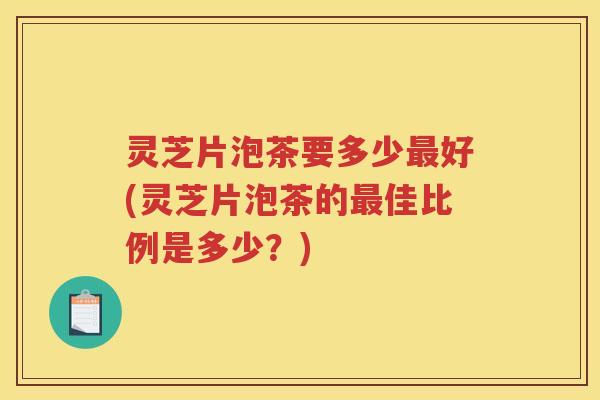 灵芝片泡茶要多少最好(灵芝片泡茶的最佳比例是多少？)
