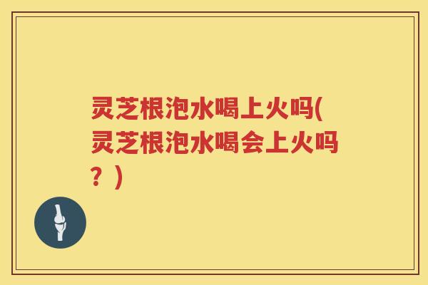 灵芝根泡水喝上火吗(灵芝根泡水喝会上火吗？)