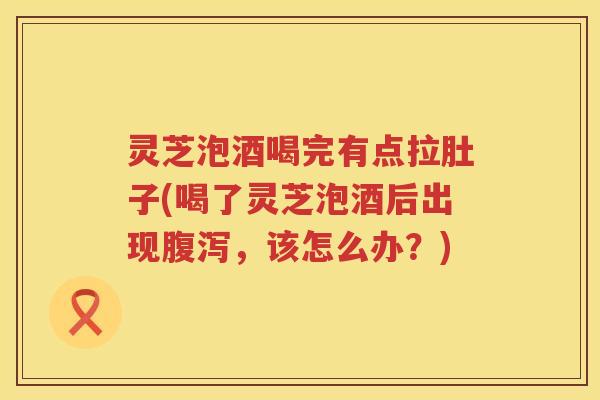 灵芝泡酒喝完有点拉肚子(喝了灵芝泡酒后出现腹泻，该怎么办？)