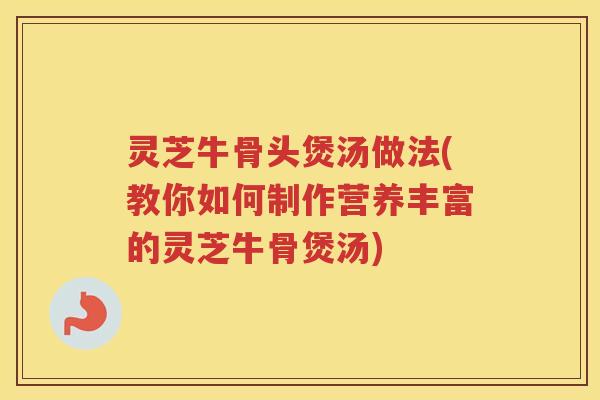 灵芝牛骨头煲汤做法(教你如何制作营养丰富的灵芝牛骨煲汤) 灵芝牛骨头煲汤做法(教你如何制作营养丰富的灵芝牛骨煲汤)